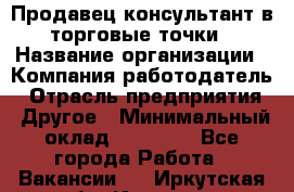 Продавец консультант в торговые точки › Название организации ­ Компания-работодатель › Отрасль предприятия ­ Другое › Минимальный оклад ­ 27 000 - Все города Работа » Вакансии   . Иркутская обл.,Иркутск г.